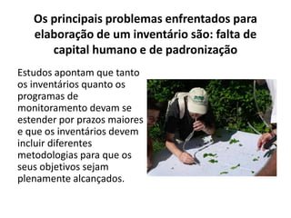 Os principais problemas enfrentados para
elaboração de um inventário são: falta de
capital humano e de padronização
Estudos apontam que tanto
os inventários quanto os
programas de
monitoramento devam se
estender por prazos maiores
e que os inventários devem
incluir diferentes
metodologias para que os
seus objetivos sejam
plenamente alcançados.
 