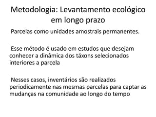 Metodologia: Levantamento ecológico
em longo prazo
Parcelas como unidades amostrais permanentes.
Esse método é usado em estudos que desejam
conhecer a dinâmica dos táxons selecionados
interiores a parcela
Nesses casos, inventários são realizados
periodicamente nas mesmas parcelas para captar as
mudanças na comunidade ao longo do tempo
 