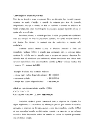 4.2 Definição de inventário periódico
Esse tipo de inventário apura os estoques físicos em intervalos fixos (mensal, trimestral,
semestral ou anual). Classifica o controle de estoques para itens de demanda
independentes, em que o número de itens de demanda é revisado em intervalos de
tempo a tempo, não sendo possível apurar os estoques a qualquer momento em que se
queira saber seu real valor.
Em outras palavras, o inventário periódico é aquele que permite uma conferência
física dos estoques em intervalos previamente definidos, não sendo possível conhecer a
real situação dos estoques em períodos que não contemplem os previstos pela
conferência.
Conforme destaca Martins (2010), no inventário periódico o custo das
mercadorias vendidas (CMV) é apurado pela conjugação entre os estoques iniciais
advindos do período anterior, somados com as compras do período, deduzidos dos
estoques finais de mercadorias que sobraram no período em questão. Sua fórmula pode
ser assim demonstrada: custo das mercadorias vendidas (CMV) = estoque inicial de (EI)
+ compras (C) – estoque final (EF).
Exemplo de cálculo pelo inventário periódico:
- estoque inicial (sobras do período anterior) = R$ 12.000,00
- compras do período = R$190.000,00
- estoque final (sobras do período atual) = R$25.000,00
cálculo do custo das mercadorias vendidas (CMV)
CMV = EI + C – EF
CMV: 12.000 + 190.000 – 25.000 = R$177.000,00.
Atualmente, devido à grande concorrência entre as empresas, às exigências dos
órgãos reguladores e à necessidade de informações precisas para tomada de decisões
gerenciais, as empresas, via de regra, apuram o custo das mercadorias vendidas (CMV)
de suas operações baseadas em informações pontuais e no momento em que acharem
necessário. Essas informações podem ser apuradas no sistema de inventário permanente
que será tratado a seguir.
 