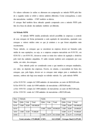 Os valores referentes às saídas se alteraram em comparação ao método PEPS pelo fato
de a segunda venda se referir a valores unitários diferentes. Como consequência, o custo
das mercadorias vendidas – CMV também se alterou.
O estoque final também ficou alterado quando comparado com o método PEPS pelo
fato de a base de cálculo das unidades também ser diferente.
4.6 Método MPM
O método MPM (média ponderada móvel) possibilita às empresas o controle
de seus estoques de forma permanente a cada aquisição de mercadorias, ajustando seus
estoques a valores médios entre os que já existiam e os que foram adquiridos mais
recentemente.
Nesse método, os estoques que se encontram na empresa devem ser baixados pela
média de suas aquisições, ou seja, se a empresa comprou mercadoria em 01/01/X1, em
02/01/X1 e em 03/01/X1, devem-se somar os totais dos valores de aquisição e dividi-los
pelo total das unidades adquiridas. O saldo restante também será computado por essa
média, em valor, dos estoques.
Esse método pode ser considerado como o que mantém os estoques atualizados,
em valor, no depósito das empresas. Ocorre, no entanto, a necessidade da baixa dos
estoques, que, pela lógica, devem ser os estoques mais antigos para a atualização dos
mesmos, embora não haja essa menção no referido método. Ex.: pelo método MPM.
a) Em 01/01/X1: compra de 5.000 unidades de mercadorias ao custo de R$20,00/cada.
b) Em 05/01/X1: venda de 4.000 unidades de mercadorias a R$30,00/cada.
c) Em 10/01/X1: compra de 3.000 unidades de mercadorias ao custo de R$25,00/cada.
d) Em 15/01/X1: venda de 3.500 unidades de mercadorias a R$35,00/cada.
Desc. Entrada Saída Saldo
Data Qtde. Unit. Total Qtde. Unit. Total Qtde. Unit. Total
01/01 5.000 20,00 100.000,00 5.000 20,00 100.000,00
05/01 4.000 20,00 80.000,00 1.000 20,00 20.000,00
10/01 3.000 25,00 75.000,00 4.000 23,75 95.000,00
15/01 3.500 23,75 83.125,00 500 23,75 11.875,00
Total entradas: 175.000,00 CMV: 163.125,00 Estoque final:11.875,00
 
