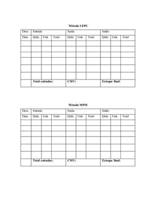 Método UEPS
Desc. Entrada Saída Saldo
Data Qtde. Unit. Total Qtde. Unit. Total Qtde. Unit. Total
Total entradas: CMV: Estoque final:
Método MPM
Desc. Entrada Saída Saldo
Data Qtde. Unit. Total Qtde. Unit. Total Qtde. Unit. Total
Total entradas: CMV: Estoque final:
 