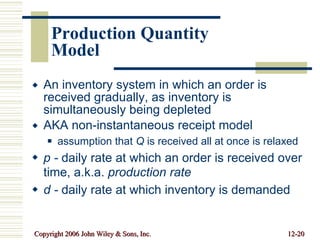 Production Quantity Model An inventory system in which an order is received gradually, as inventory is simultaneously being depleted AKA non-instantaneous receipt model assumption that  Q  is received all at once is relaxed p -  daily rate at which an order is received over time, a.k.a.  production rate d -  daily rate at which inventory is demanded 
