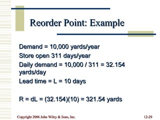 Reorder Point: Example Demand = 10,000 yards/year Store open 311 days/year Daily demand = 10,000 / 311 = 32.154 yards/day Lead time = L = 10 days R = dL = (32.154)(10) = 321.54 yards 