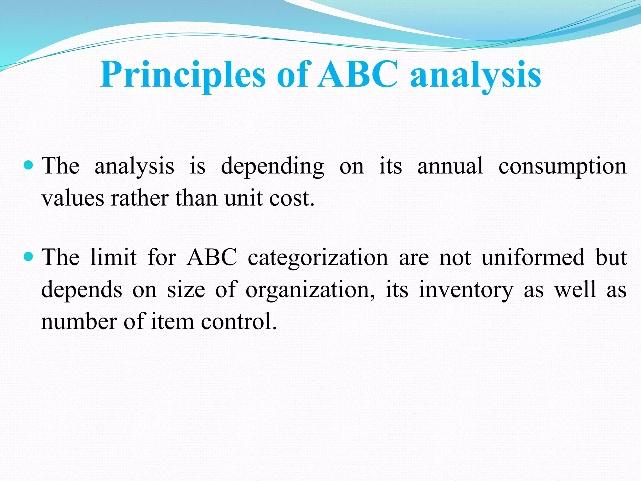 Principles of ABC analysis
 The analysis is depending on its annual consumption
values rather than unit cost.
 The limit for ABC categorization are not uniformed but
depends on size of organization, its inventory as well as
number of item control.
 