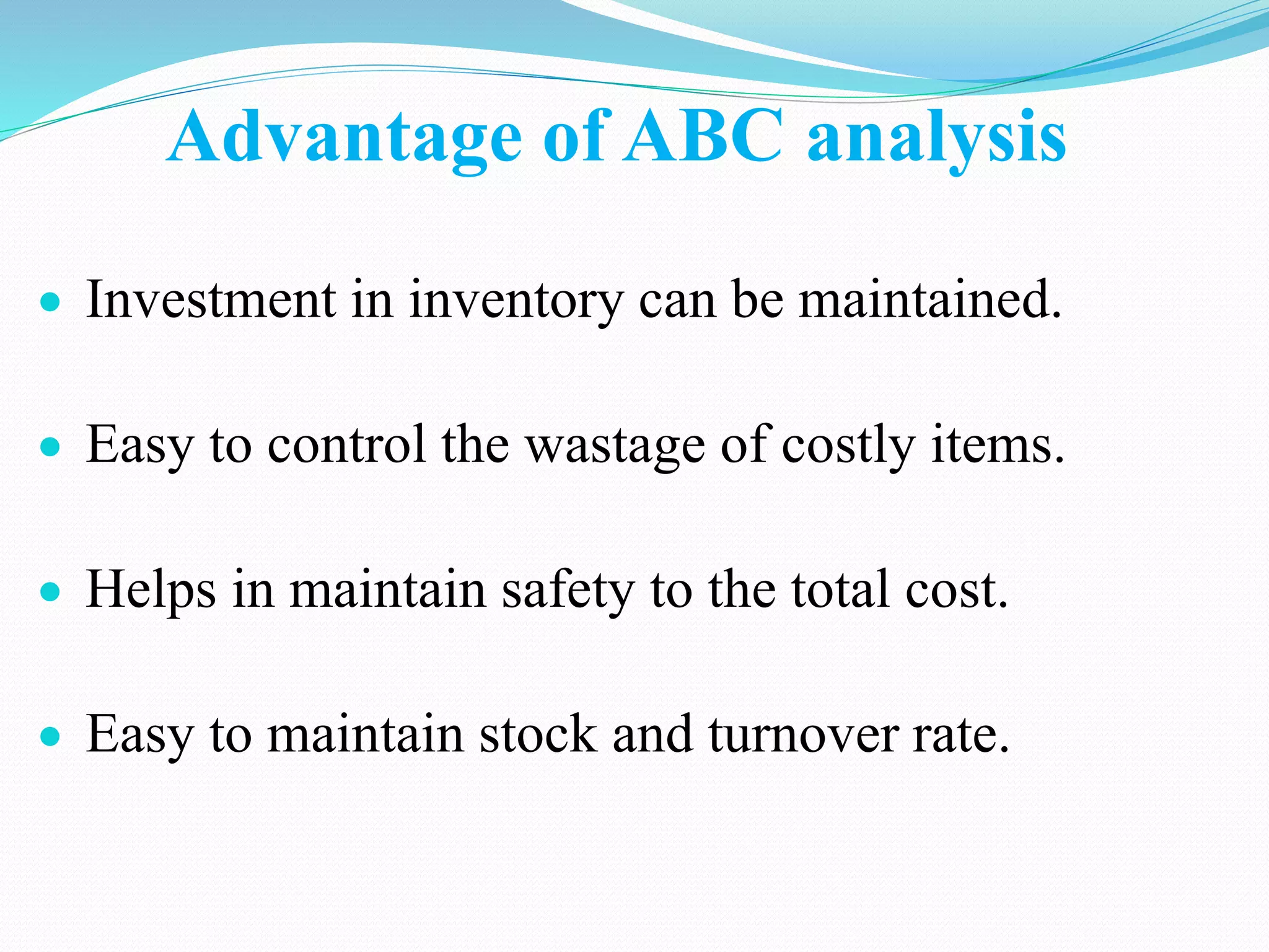 Advantage of ABC analysis
 Investment in inventory can be maintained.
 Easy to control the wastage of costly items.
 Helps in maintain safety to the total cost.
 Easy to maintain stock and turnover rate.
 