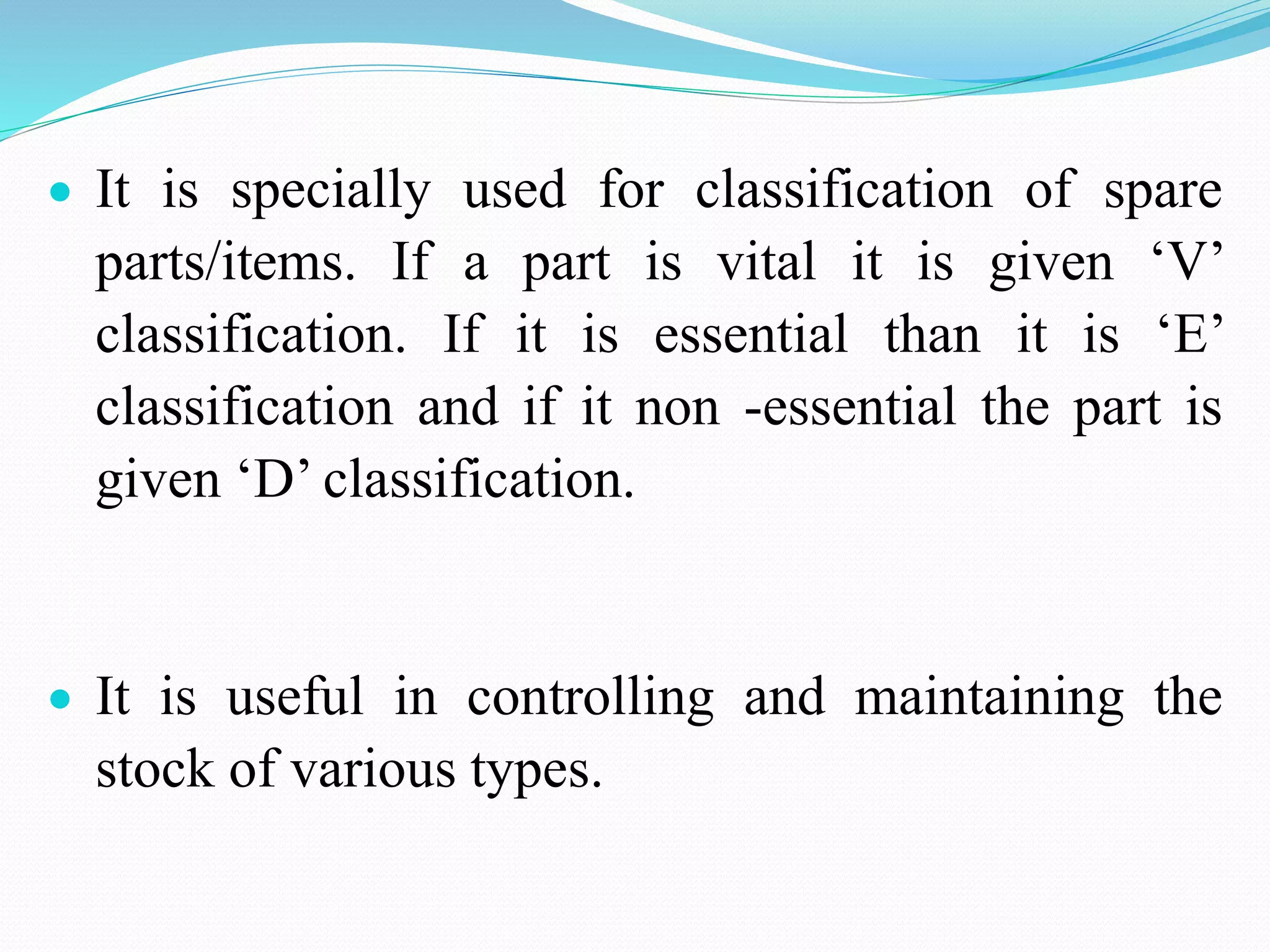  It is specially used for classification of spare
parts/items. If a part is vital it is given ‘V’
classification. If it is essential than it is ‘E’
classification and if it non -essential the part is
given ‘D’ classification.
 It is useful in controlling and maintaining the
stock of various types.
 