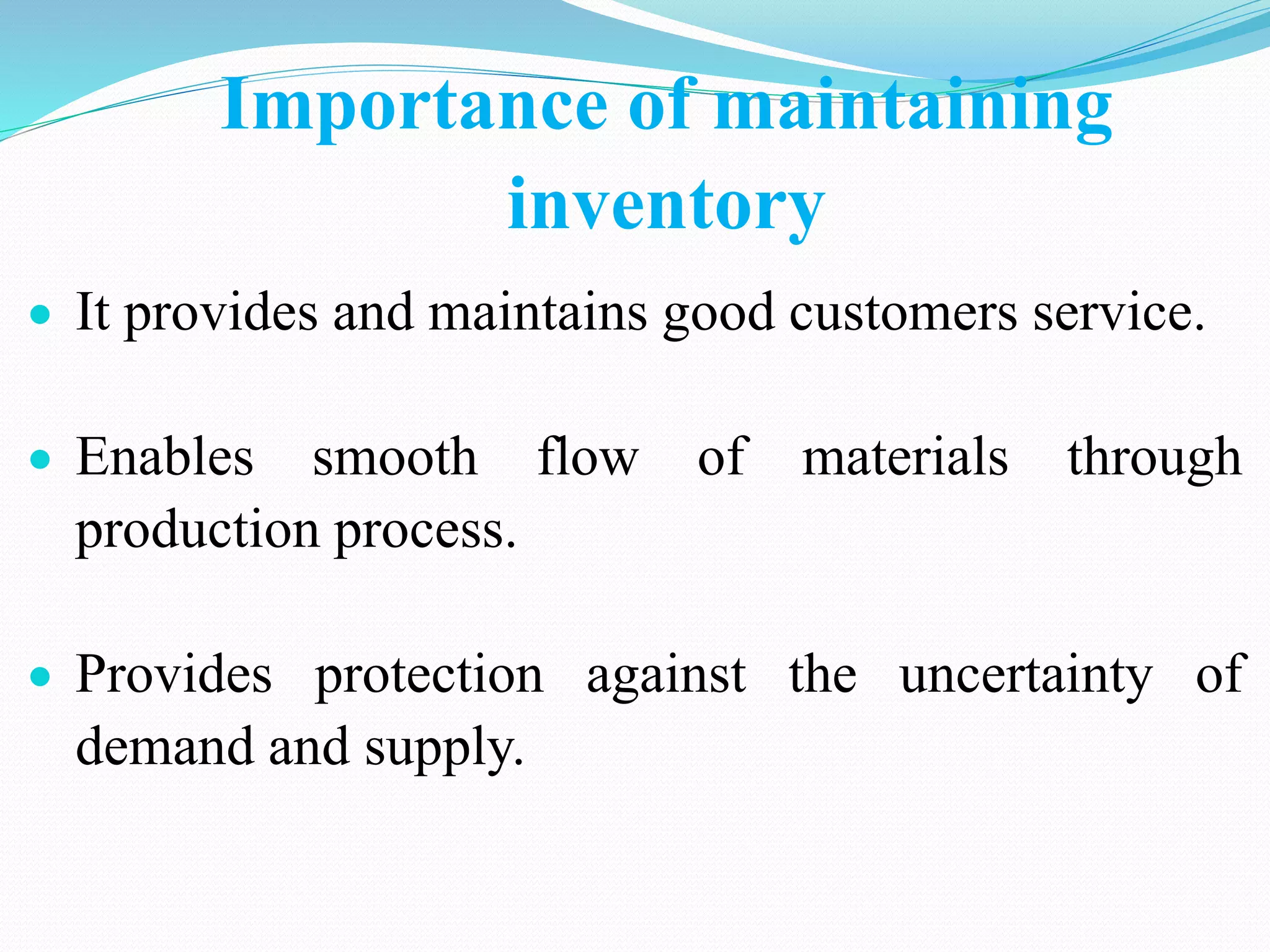Importance of maintaining
inventory
 It provides and maintains good customers service.
 Enables smooth flow of materials through
production process.
 Provides protection against the uncertainty of
demand and supply.
 