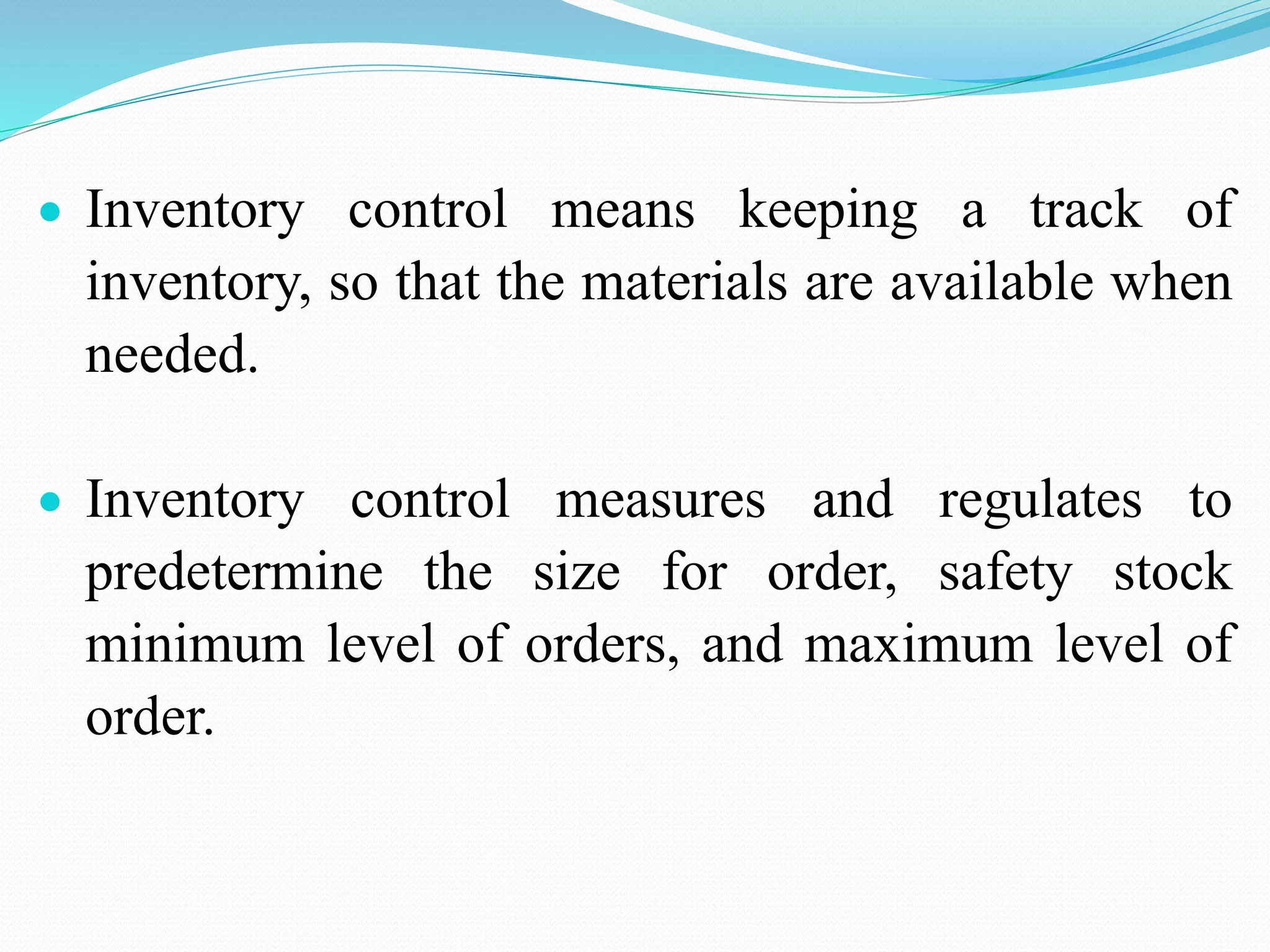  Inventory control means keeping a track of
inventory, so that the materials are available when
needed.
 Inventory control measures and regulates to
predetermine the size for order, safety stock
minimum level of orders, and maximum level of
order.
 
