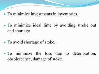  To minimize investments in inventories.
 To minimize ideal time by avoiding stroke out
and shortage
 To avoid shortage of stoke.
 To minimize the loss due to deterioration,
obsolescence, damage of stoke.
 