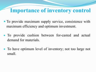Importance of inventory control
 To provide maximum supply service, consistence with
maximum efficiency and optimum investment.
 To provide cushion between for-casted and actual
demand for materials.
 To have optimum level of inventory; not too large not
small.
 