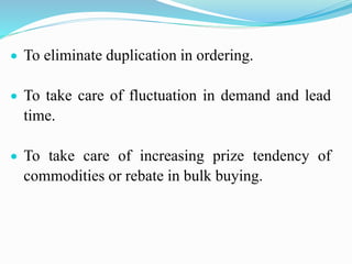  To eliminate duplication in ordering.
 To take care of fluctuation in demand and lead
time.
 To take care of increasing prize tendency of
commodities or rebate in bulk buying.
 