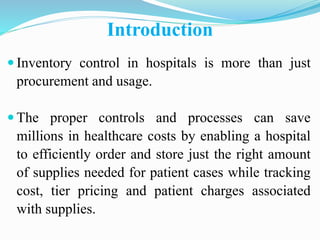 Introduction
 Inventory control in hospitals is more than just
procurement and usage.
 The proper controls and processes can save
millions in healthcare costs by enabling a hospital
to efficiently order and store just the right amount
of supplies needed for patient cases while tracking
cost, tier pricing and patient charges associated
with supplies.
 