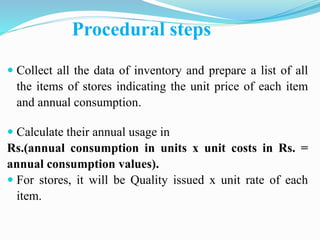 Procedural steps
 Collect all the data of inventory and prepare a list of all
the items of stores indicating the unit price of each item
and annual consumption.
 Calculate their annual usage in
Rs.(annual consumption in units x unit costs in Rs. =
annual consumption values).
 For stores, it will be Quality issued x unit rate of each
item.
 