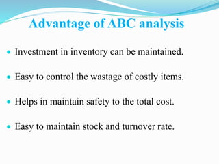 Advantage of ABC analysis
 Investment in inventory can be maintained.
 Easy to control the wastage of costly items.
 Helps in maintain safety to the total cost.
 Easy to maintain stock and turnover rate.
 