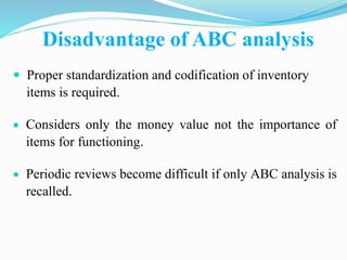 Disadvantage of ABC analysis
 Proper standardization and codification of inventory
items is required.
 Considers only the money value not the importance of
items for functioning.
 Periodic reviews become difficult if only ABC analysis is
recalled.
 