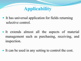 Applicability
 It has universal application for fields returning
selective control.
 It extends almost all the aspects of material
management such as purchasing, receiving, and
inspection.
 It can be used in any setting to control the cost.
 