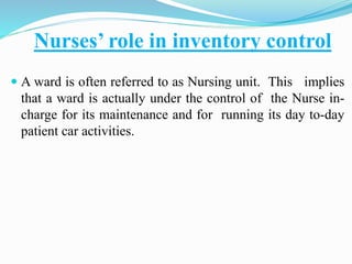 Nurses’ role in inventory control
 A ward is often referred to as Nursing unit. This implies
that a ward is actually under the control of the Nurse in-
charge for its maintenance and for running its day to-day
patient car activities.
 
