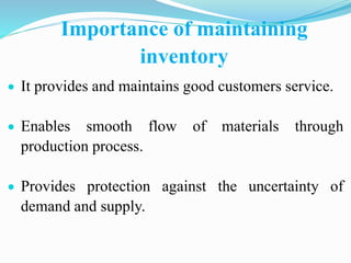 Importance of maintaining
inventory
 It provides and maintains good customers service.
 Enables smooth flow of materials through
production process.
 Provides protection against the uncertainty of
demand and supply.
 