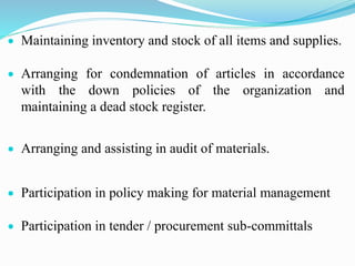  Maintaining inventory and stock of all items and supplies.
 Arranging for condemnation of articles in accordance
with the down policies of the organization and
maintaining a dead stock register.
 Arranging and assisting in audit of materials.
 Participation in policy making for material management
 Participation in tender / procurement sub-committals
 