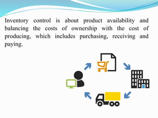 Inventory control is about product availability and
balancing the costs of ownership with the cost of
producing, which includes purchasing, receiving and
paying.
 
