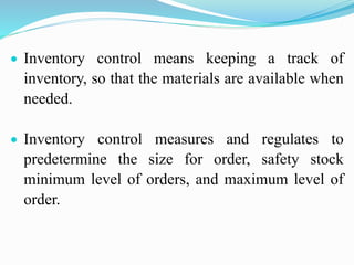  Inventory control means keeping a track of
inventory, so that the materials are available when
needed.
 Inventory control measures and regulates to
predetermine the size for order, safety stock
minimum level of orders, and maximum level of
order.
 