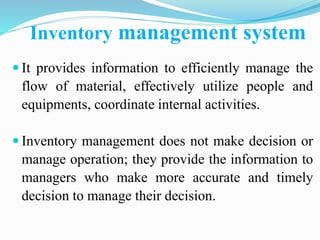 Inventory management system
 It provides information to efficiently manage the
flow of material, effectively utilize people and
equipments, coordinate internal activities.
 Inventory management does not make decision or
manage operation; they provide the information to
managers who make more accurate and timely
decision to manage their decision.
 