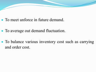  To meet unforce in future demand.
 To average out demand fluctuation.
 To balance various inventory cost such as carrying
and order cost.
 