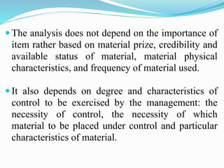  The analysis does not depend on the importance of
item rather based on material prize, credibility and
available status of material, material physical
characteristics, and frequency of material used.
 It also depends on degree and characteristics of
control to be exercised by the management: the
necessity of control, the necessity of which
material to be placed under control and particular
characteristics of material.
 