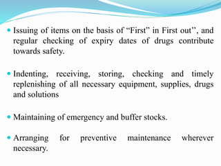  Issuing of items on the basis of “First” in First out’’, and
regular checking of expiry dates of drugs contribute
towards safety.
 Indenting, receiving, storing, checking and timely
replenishing of all necessary equipment, supplies, drugs
and solutions
 Maintaining of emergency and buffer stocks.
 Arranging for preventive maintenance wherever
necessary.
 