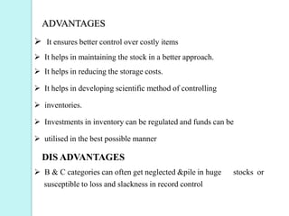 ADVANTAGES
 It ensures better control over costly items
 It helps in maintaining the stock in a better approach.
 It helps in reducing the storage costs.
 It helps in developing scientific method of controlling
 inventories.
 Investments in inventory can be regulated and funds can be
 utilised in the best possible manner
DIS ADVANTAGES
 B & C categories can often get neglected &pile in huge stocks or
susceptible to loss and slackness in record control
 