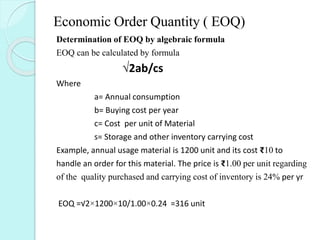 Economic Order Quantity ( EOQ)
Determination of EOQ by algebraic formula
EOQ can be calculated by formula
√2ab/cs
Where
a= Annual consumption
b= Buying cost per year
c= Cost per unit of Material
s= Storage and other inventory carrying cost
Example, annual usage material is 1200 unit and its cost ₹10 to
handle an order for this material. The price is ₹1.00 per unit regarding
of the quality purchased and carrying cost of inventory is 24% per yr
EOQ =√2×1200×10/1.00×0.24 =316 unit
 