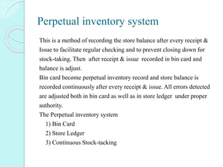 Perpetual inventory system
This is a method of recording the store balance after every receipt &
Issue to facilitate regular checking and to prevent closing down for
stock-taking. Then after receipt & issue recorded in bin card and
balance is adjust.
Bin card become perpetual inventory record and store balance is
recorded continuously after every receipt & issue. All errors detected
are adjusted both in bin card as well as in store ledger under proper
authority.
The Perpetual inventory system
1) Bin Card
2) Store Ledger
3) Continuous Stock-tacking
 
