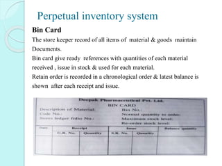 Perpetual inventory system
Bin Card
The store keeper record of all items of material & goods maintain
Documents.
Bin card give ready references with quantities of each material
received , issue in stock & used for each material.
Retain order is recorded in a chronological order & latest balance is
shown after each receipt and issue.
 