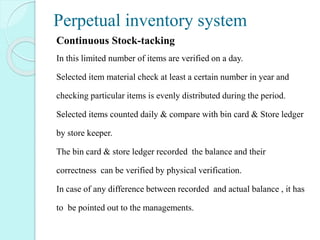 Perpetual inventory system
Continuous Stock-tacking
In this limited number of items are verified on a day.
Selected item material check at least a certain number in year and
checking particular items is evenly distributed during the period.
Selected items counted daily & compare with bin card & Store ledger
by store keeper.
The bin card & store ledger recorded the balance and their
correctness can be verified by physical verification.
In case of any difference between recorded and actual balance , it has
to be pointed out to the managements.
 