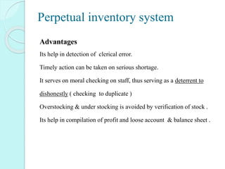 Perpetual inventory system
Advantages
Its help in detection of clerical error.
Timely action can be taken on serious shortage.
It serves on moral checking on staff, thus serving as a deterrent to
dishonestly ( checking to duplicate )
Overstocking & under stocking is avoided by verification of stock .
Its help in compilation of profit and loose account & balance sheet .
 