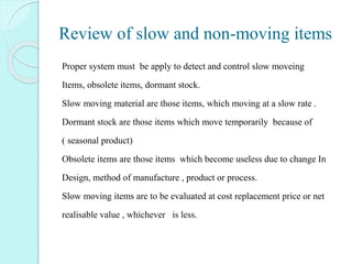 Review of slow and non-moving items
Proper system must be apply to detect and control slow moveing
Items, obsolete items, dormant stock.
Slow moving material are those items, which moving at a slow rate .
Dormant stock are those items which move temporarily because of
( seasonal product)
Obsolete items are those items which become useless due to change In
Design, method of manufacture , product or process.
Slow moving items are to be evaluated at cost replacement price or net
realisable value , whichever is less.
 
