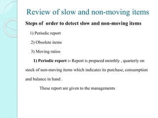 Review of slow and non-moving items
Steps of order to detect slow and non-moving items
1) Periodic report
2) Obsolete items
3) Moving ratios
1) 1) Periodic report :- Report is prepared monthly , quarterly on
stock of non-moving items which indicates its purchase, consumption
and balance in hand .
These report are given to the managements
 