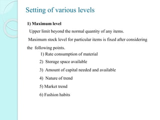 Setting of various levels
1) Maximum level
Upper limit beyond the normal quantity of any items.
Maximum stock level for particular items is fixed after considering
the following points.
1) Rate consumption of material
1) 2) Storage space available
2) 3) Amount of capital needed and available
3) 4) Nature of trend
4) 5) Market trend
5) 6) Fashion habits
 