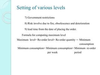 Setting of various levels
1) 7) Government restrictions
2) 8) Risk involve due to fire, obsolescence and deterioration
3) 9) lead time from the date of placing the order.
4) Formula for computing maximum level
Maximum level= Re-order level+ Re-order quantity — Minimum
consumption
Minimum consumption= Minimum consumption× Minimum re-order
per week period
 