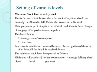 Setting of various levels
Minimum Stock level or safety stock
This is the lower limit below which the stock of any item should not
normally be allowed to fall. This is also known as buffer stock.
Main purpose is protect against out of stock and there is future danger
of stoppage of its production and supplies.
This level factors
1) Average rate of consumption
2) lead time
Lead time is total items consumed between the recognition of the need
of an item, till the time it is received for use
The minimum stock level is expressed as follows
Minimum = Re-order – [ normal consumption × average delivery time ]
level level per week
 