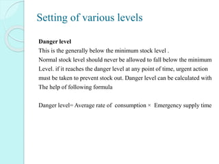 Setting of various levels
Danger level
This is the generally below the minimum stock level .
Normal stock level should never be allowed to fall below the minimum
Level. if it reaches the danger level at any point of time, urgent action
must be taken to prevent stock out. Danger level can be calculated with
The help of following formula
Danger level= Average rate of consumption × Emergency supply time
 