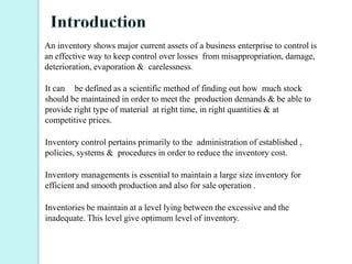An inventory shows major current assets of a business enterprise to control is
an effective way to keep control over losses from misappropriation, damage,
deterioration, evaporation & carelessness.
It can be defined as a scientific method of finding out how much stock
should be maintained in order to meet the production demands & be able to
provide right type of material at right time, in right quantities & at
competitive prices.
Inventory control pertains primarily to the administration of established ,
policies, systems & procedures in order to reduce the inventory cost.
Inventory managements is essential to maintain a large size inventory for
efficient and smooth production and also for sale operation .
Inventories be maintain at a level lying between the excessive and the
inadequate. This level give optimum level of inventory.
 