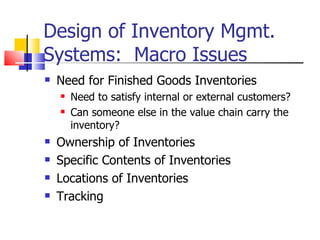 Design of Inventory Mgmt.
Systems: Macro Issues
   Need for Finished Goods Inventories
       Need to satisfy internal or external customers?
       Can someone else in the value chain carry the
        inventory?
   Ownership of Inventories
   Specific Contents of Inventories
   Locations of Inventories
   Tracking
 