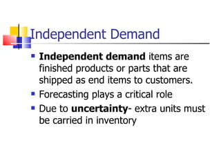 Independent Demand
   Independent demand items are
    finished products or parts that are
    shipped as end items to customers.
   Forecasting plays a critical role
   Due to uncertainty- extra units must
    be carried in inventory
 