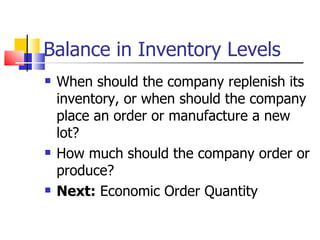 Balance in Inventory Levels
   When should the company replenish its
    inventory, or when should the company
    place an order or manufacture a new
    lot?
   How much should the company order or
    produce?
   Next: Economic Order Quantity
 