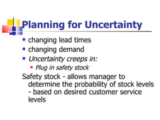 Planning for Uncertainty
   changing lead times
   changing demand
   Uncertainty creeps in:
       Plug in safety stock
Safety stock - allows manager to
  determine the probability of stock levels
  - based on desired customer service
  levels
 