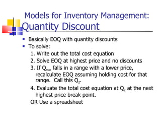 Models for Inventory Management:
Quantity Discount
   Basically EOQ with quantity discounts
   To solve:
     1. Write out the total cost equation
     2. Solve EOQ at highest price and no discounts
     3. If Qmin falls in a range with a lower price,
       recalculate EOQ assuming holding cost for that
       range. Call this Q2.
     4. Evaluate the total cost equation at Q2 at the next
       highest price break point.
     OR Use a spreadsheet
 