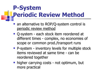 P-System
Periodic Review Method
   an alternative to ROP/Q-system control is
    periodic review method
   Q-system - each stock item reordered at
    different times - complex, no economies of
    scope or common prod./transport runs
   P-system - inventory levels for multiple stock
    items reviewed at same time - can be
    reordered together
   higher carrying costs - not optimum, but
    more practical
 