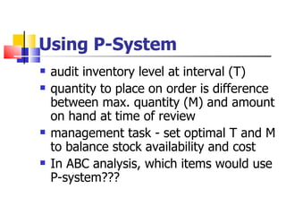 Using P-System
   audit inventory level at interval (T)
   quantity to place on order is difference
    between max. quantity (M) and amount
    on hand at time of review
   management task - set optimal T and M
    to balance stock availability and cost
   In ABC analysis, which items would use
    P-system???
 