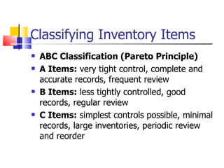 Classifying Inventory Items
   ABC Classification (Pareto Principle)
   A Items: very tight control, complete and
    accurate records, frequent review
   B Items: less tightly controlled, good
    records, regular review
   C Items: simplest controls possible, minimal
    records, large inventories, periodic review
    and reorder
 
